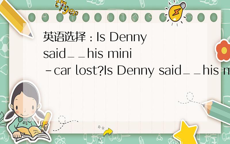 英语选择：Is Denny said__his mini-car lost?Is Denny said__his mini-car lost?A.having B.having had C.to have D.to have had请详细解释一下~