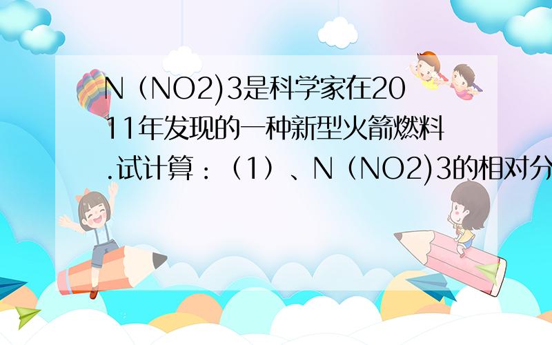 N（NO2)3是科学家在2011年发现的一种新型火箭燃料.试计算：（1）、N（NO2)3的相对分子质量（2）、N（NO2)3中氮元素和氧元素的质量比（3）、N（NO2)3中氮元素的质量分数
