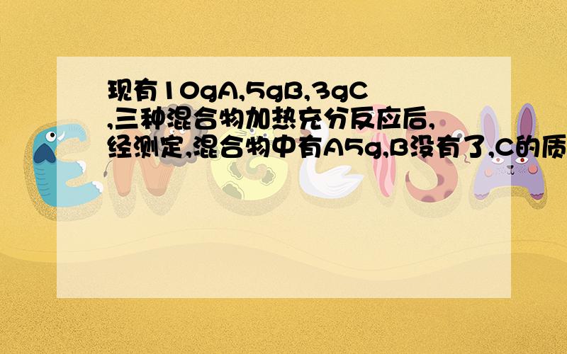 现有10gA,5gB,3gC,三种混合物加热充分反应后,经测定,混合物中有A5g,B没有了,C的质量增加了7g,并有新物质D生成,则生成D的质量为?克,反应中A、B、C、D四物质质量比为?