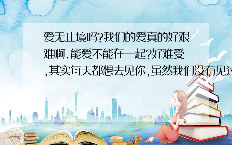 爱无止境吗?我们的爱真的好艰难啊.能爱不能在一起?好难受,其实每天都想去见你,虽然我们没有见过没面,但我被你深深的迷住了.就在昨天的梦幻里你 让我心痛的很我知道你为了我好.不想让