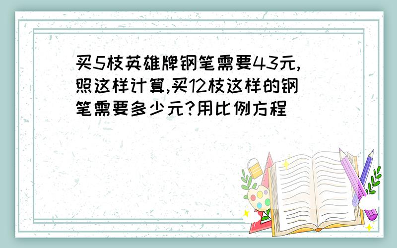 买5枝英雄牌钢笔需要43元,照这样计算,买12枝这样的钢笔需要多少元?用比例方程