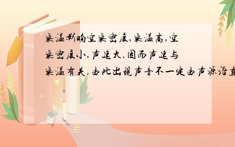 气温影响空气密度,气温高,空气密度小,声速大.因而声速与气温有关.由此出现声音不一定由声源沿直线传播的情况.晴天的中午,地表迅速升温,地表附近的气温较上层的气温高,声音在地表附近