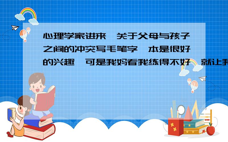 心理学家进来,关于父母与孩子之间的冲突写毛笔字,本是很好的兴趣,可是我妈看我练得不好,就让我从写10张,虽然不算多.可是我就问了一句why我妈就大发雷霆,骂了我一顿,囧,到底是谁不对,我