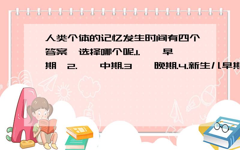 人类个体的记忆发生时间有四个答案,选择哪个呢.1.妊娠早期、2.妊娠中期.3妊娠晚期.4.新生儿早期