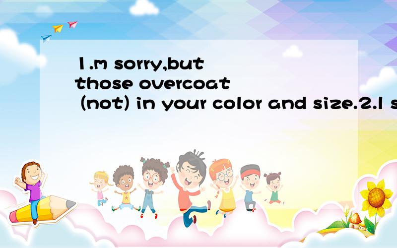 1.m sorry,but those overcoat (not) in your color and size.2.l shall go,you come with me stay at homeHesaid sorry to his teacher for for class.l saw students lying ,drinking soft drinks during break times.Some student who live their school have to go