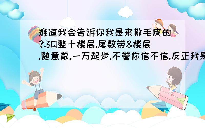 难道我会告诉你我是来散毛皮的?3Q整十楼层,尾数带8楼层.随意散.一万起步.不管你信不信.反正我是信了.