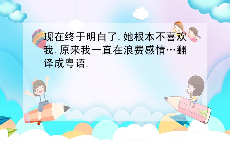 现在终于明白了,她根本不喜欢我.原来我一直在浪费感情…翻译成粤语.