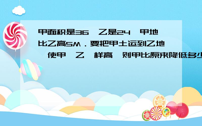 甲面积是36,乙是24,甲地比乙高5M．要把甲土运到乙地,使甲、乙一样高,则甲比原来降低多少米?图中甲与已宽相同,面积是平方米甲面积是36平方米,乙面积是24平方米