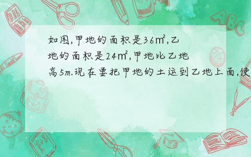 如图,甲地的面积是36㎡,乙地的面积是24㎡,甲地比乙地高5m.现在要把甲地的土运到乙地上面,使甲乙两地一样高,则甲地比原来降低了多少米?