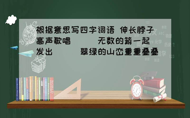 根据意思写四字词语 伸长脖子高声歌唱（ ） 无数的箭一起发出（ ） 翠绿的山峦重重叠叠（ ）