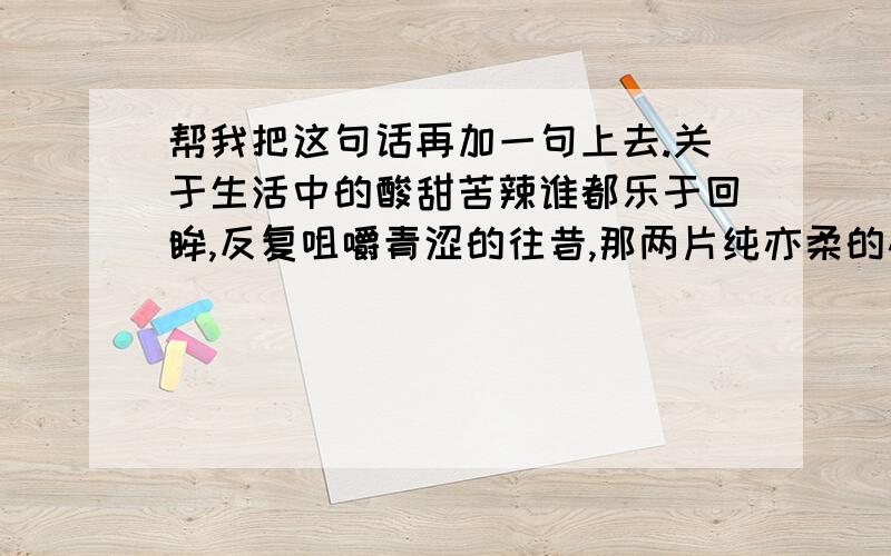 帮我把这句话再加一句上去.关于生活中的酸甜苦辣谁都乐于回眸,反复咀嚼青涩的往昔,那两片纯亦柔的心扉,打开又合起,在不知觉间,浸进一缕伤悲,幽幽凄凄,叫人心醉.