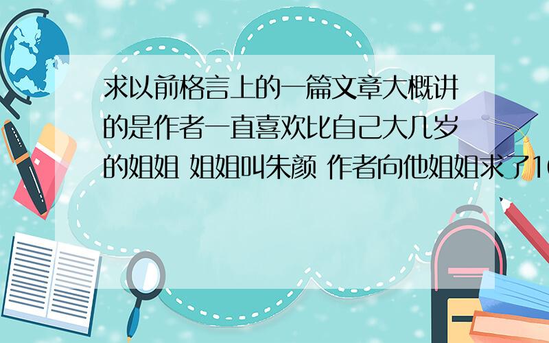 求以前格言上的一篇文章大概讲的是作者一直喜欢比自己大几岁的姐姐 姐姐叫朱颜 作者向他姐姐求了101次婚 他姐姐才答应!（是07年的格言吧 好像~）好像叫《101次》还是《101》.