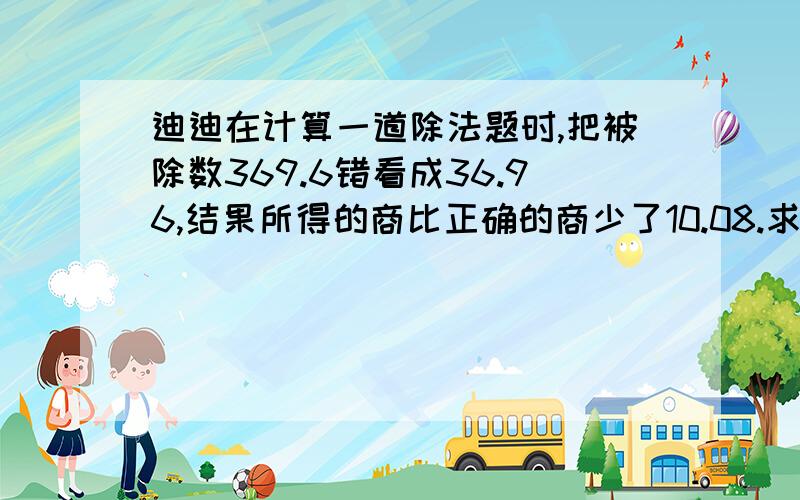 迪迪在计算一道除法题时,把被除数369.6错看成36.96,结果所得的商比正确的商少了10.08.求正确的商.