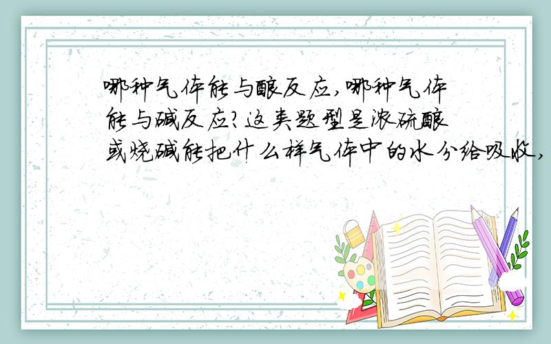 哪种气体能与酸反应,哪种气体能与碱反应?这类题型是浓硫酸或烧碱能把什么样气体中的水分给吸收,变为干燥的气体.（说明这种气体溶于水显什么性）