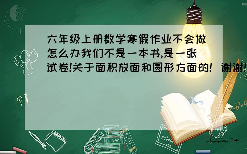 六年级上册数学寒假作业不会做怎么办我们不是一本书,是一张试卷!关于面积放面和圆形方面的！谢谢！