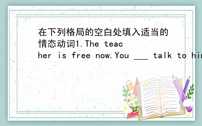 在下列格局的空白处填入适当的情态动词1.The teacher is free now.You ___ talk to him.2.Your  little daughter will get well soon.You ____ not worry. 3.We ____ start now,or we will be late for school.