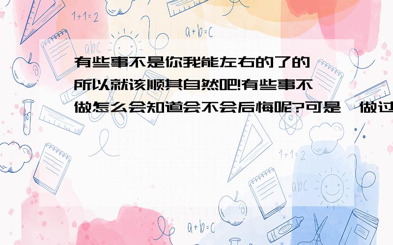 有些事不是你我能左右的了的,所以就该顺其自然吧!有些事不做怎么会知道会不会后悔呢?可是,做过了,后悔也没用啊!不是么?