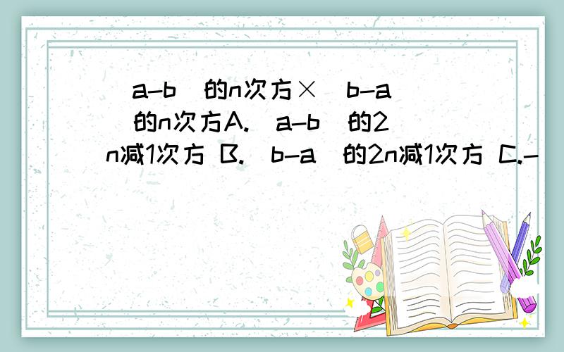 (a-b)的n次方×(b-a)的n次方A.(a-b)的2n减1次方 B.(b-a)的2n减1次方 C.-(a-b)的2n减1次方 D.