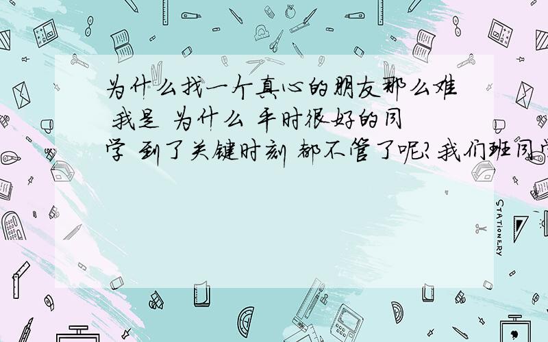 为什么找一个真心的朋友那么难 我是 为什么 平时很好的同学 到了关键时刻 都不管了呢?我们班同学 类似很好的朋友 一个 天天粘着那个人 要他请这个 要他请那个吃的 这是朋友吗 结果 没