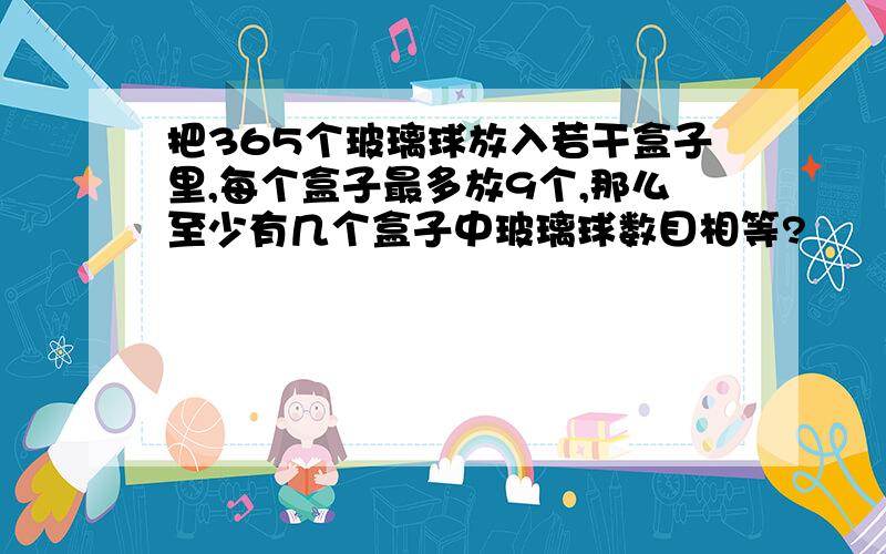 把365个玻璃球放入若干盒子里,每个盒子最多放9个,那么至少有几个盒子中玻璃球数目相等?