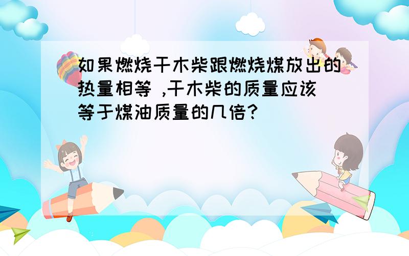 如果燃烧干木柴跟燃烧煤放出的热量相等 ,干木柴的质量应该等于煤油质量的几倍?