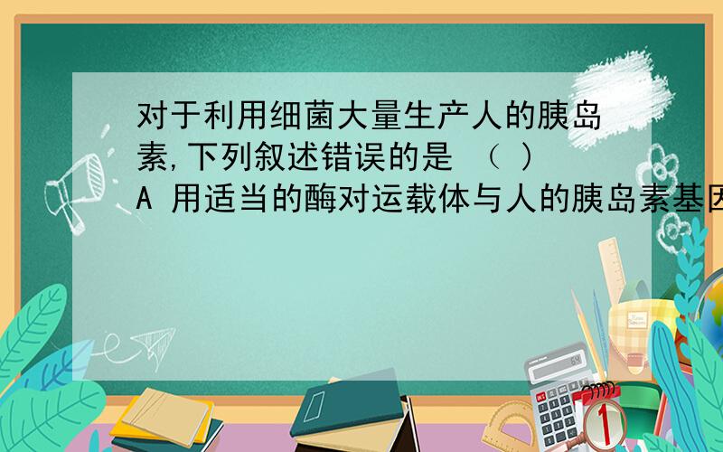 对于利用细菌大量生产人的胰岛素,下列叙述错误的是 （ )A 用适当的酶对运载体与人的胰岛素基因进行切割与粘合B 用适当的化学物质处理受体细菌表面,将重组DNA导入受体细菌C 通常通过检