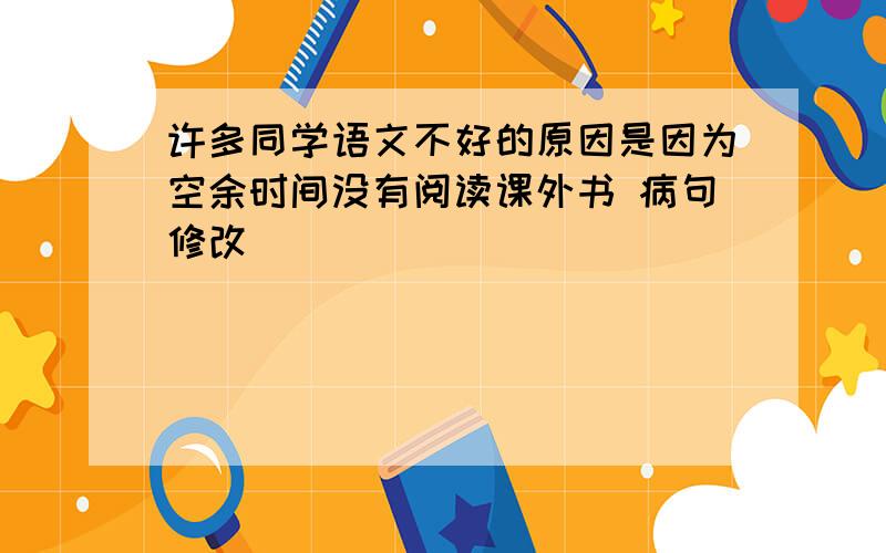 许多同学语文不好的原因是因为空余时间没有阅读课外书 病句修改