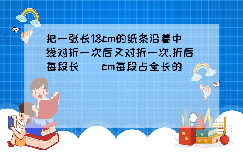 把一张长18cm的纸条沿着中线对折一次后又对折一次,折后每段长()cm每段占全长的(）