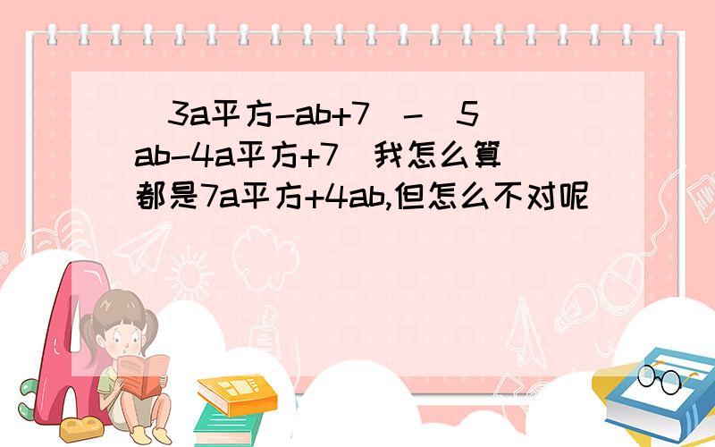 (3a平方-ab+7)-(5ab-4a平方+7)我怎么算都是7a平方+4ab,但怎么不对呢