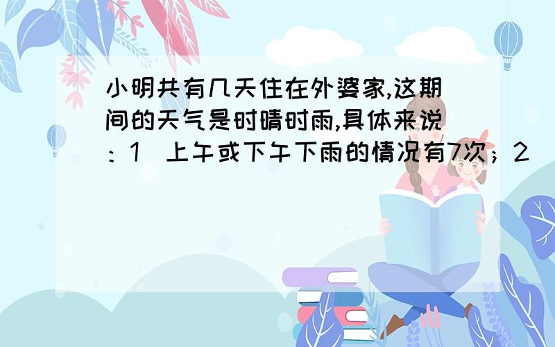 小明共有几天住在外婆家,这期间的天气是时晴时雨,具体来说：1）上午或下午下雨的情况有7次；2）凡是下午下雨的那天上午总是晴天；3）有5个下午是晴天；4）有6个上午是晴天.想一想,小