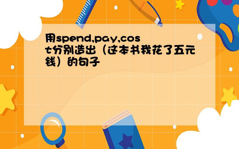 用spend,pay,cost分别造出（这本书我花了五元钱）的句子