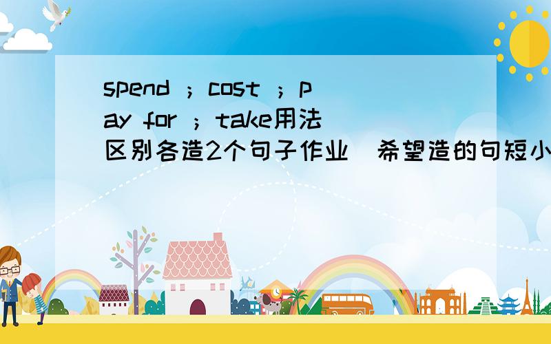 spend ；cost ；pay for ；take用法区别各造2个句子作业  希望造的句短小精炼 ,内容不限谢谢