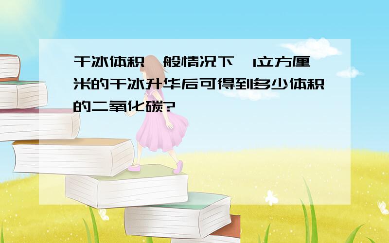 干冰体积一般情况下,1立方厘米的干冰升华后可得到多少体积的二氧化碳?