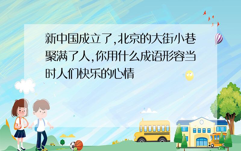 新中国成立了,北京的大街小巷聚满了人,你用什么成语形容当时人们快乐的心情