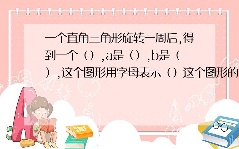 一个直角三角形旋转一周后,得到一个（）,a是（）,b是（）,这个图形用字母表示（）这个图形的体积用字母表示是（）