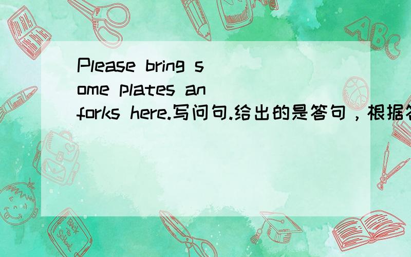 Please bring some plates an forks here.写问句.给出的是答句，根据答句写对应的问句，一个就够了。