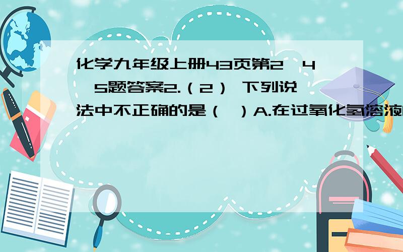 化学九年级上册43页第2、4、5题答案2.（2） 下列说法中不正确的是（ ）A.在过氧化氢溶液的分解反应中,二氧化锰起催化作用B.氧气的化学性质很活泼,在常温下能与所有有物质发生化学反应C.