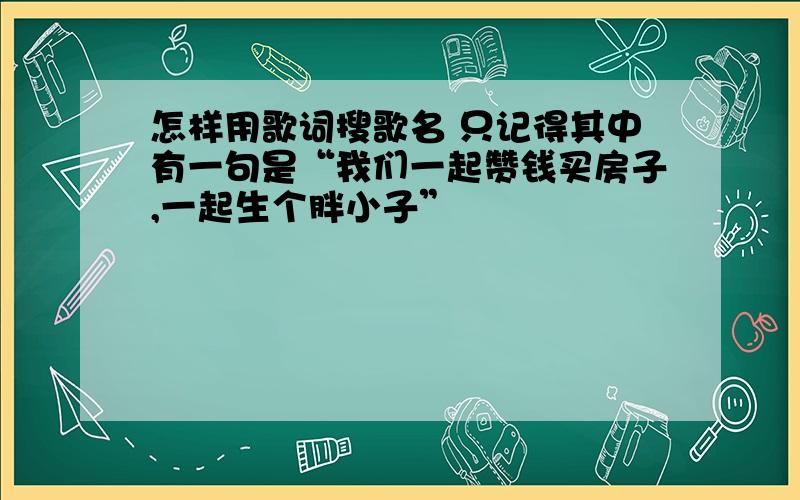 怎样用歌词搜歌名 只记得其中有一句是“我们一起赞钱买房子,一起生个胖小子”