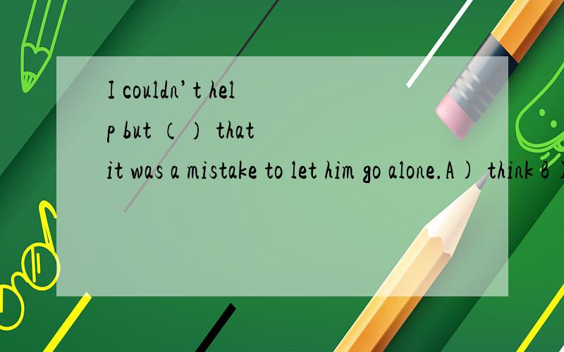 I couldn’t help but （） that it was a mistake to let him go alone.A) think B) thought C) to think D) thinking为什么答案选A?不是说but前面有do不加to,前面没do要加to吗?