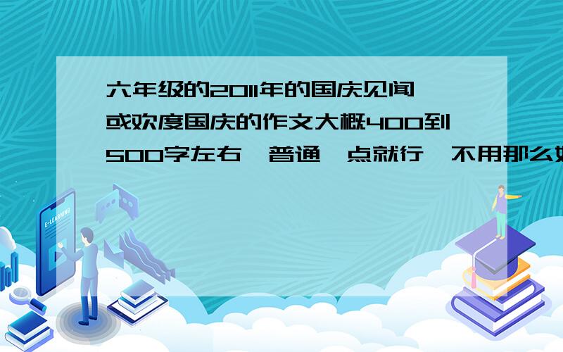 六年级的2011年的国庆见闻或欢度国庆的作文大概400到500字左右,普通一点就行,不用那么好本人的写作水平一般,所以不用那么好但也不能大白话,免得穿帮,