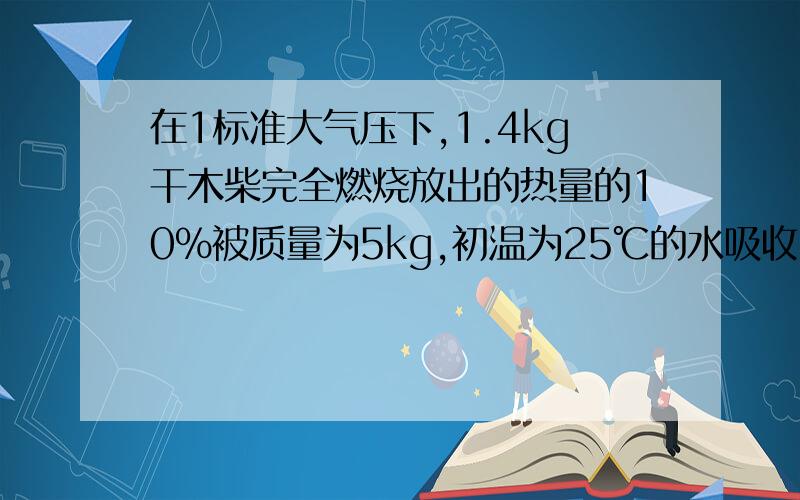 在1标准大气压下,1.4kg干木柴完全燃烧放出的热量的10％被质量为5kg,初温为25℃的水吸收1).1.4kg干木柴完全燃烧放出的热量是多少?2）水吸收的热量是多少?3)水的温度升高了多少?