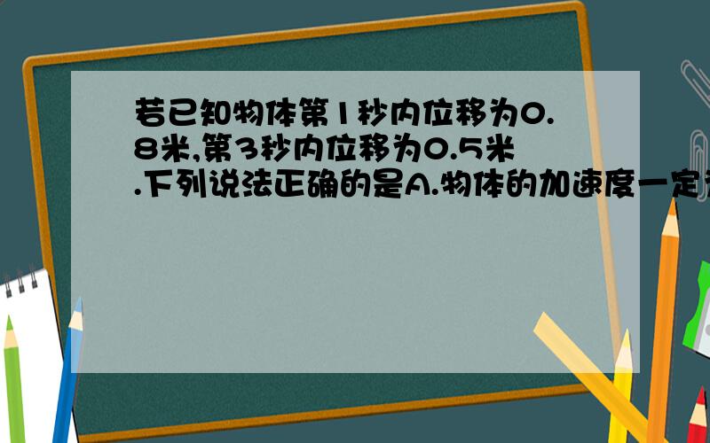 若已知物体第1秒内位移为0.8米,第3秒内位移为0.5米.下列说法正确的是A.物体的加速度一定为3.75 B.物体的加速度可能为3.75C.第0.5秒末速度一定为4 D.第2.5秒末速度一定为0.5我认为有两种可能,第