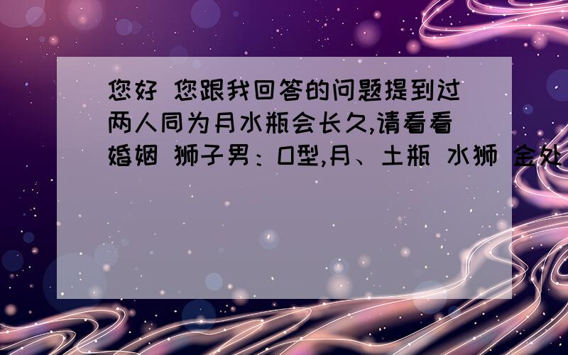 您好 您跟我回答的问题提到过两人同为月水瓶会长久,请看看婚姻 狮子男：O型,月、土瓶 水狮 金处 火双子 天、海羯 冥蝎.摩羯女：O型,月、土、金瓶 水射 火蟹 木秤 天、海羯 冥蝎.