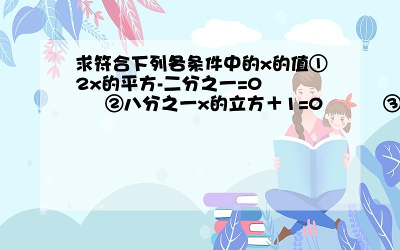 求符合下列各条件中的x的值①2x的平方-二分之一=0       ②八分之一x的立方＋1=0          ③（x-4)的平方=4              ④三分之一（x＋3)的立方-9=0                   ⑤满足x的绝对值＜π的整数x