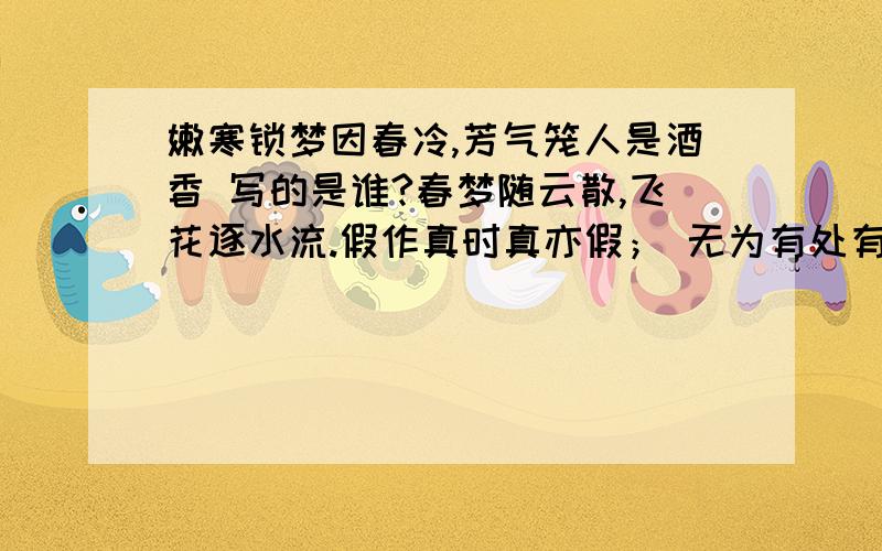 嫩寒锁梦因春冷,芳气笼人是酒香 写的是谁?春梦随云散,飞花逐水流.假作真时真亦假； 无为有处有还无.厚天高地,堪叹古今情不尽.春恨秋悲皆自若,花容月貌为谁妍.霁月难逢,彩云易散.枉自温