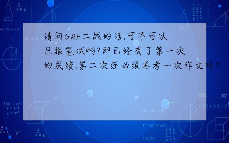 请问GRE二战的话,可不可以只报笔试啊?即已经有了第一次的成绩,第二次还必须再考一次作文吗?