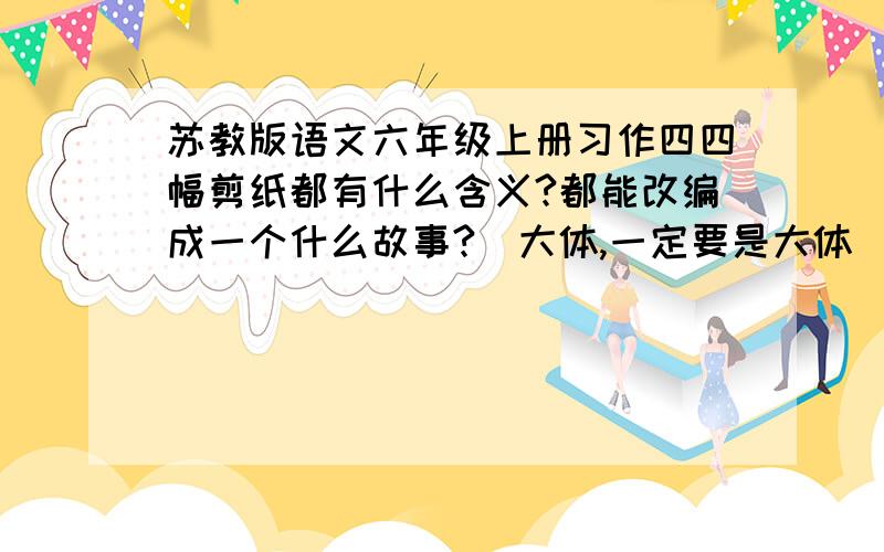 苏教版语文六年级上册习作四四幅剪纸都有什么含义?都能改编成一个什么故事?（大体,一定要是大体）