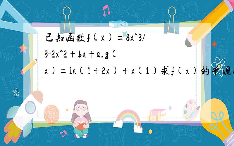 已知函数f(x)=8x^3/3-2x^2+bx+a,g(x)=ln(1+2x)+x(1)求f(x)的单调区间(2)若f(x)与g(x)有交点,且在交点处的切线均为直线y=3x,求a,b的值并证明：在公共定义域内恒有f(x)≥g(x)