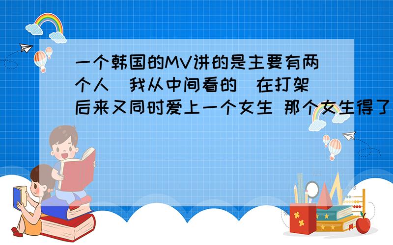 一个韩国的MV讲的是主要有两个人（我从中间看的）在打架 后来又同时爱上一个女生 那个女生得了癌症直到最也没有看到她爱的那个男生 是一个韩国组合唱的  感觉眼线很重