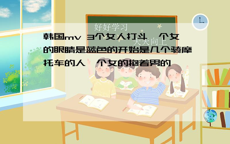 韩国mv 3个女人打斗一个女的眼睛是蓝色的开始是几个骑摩托车的人一个女的抱着男的